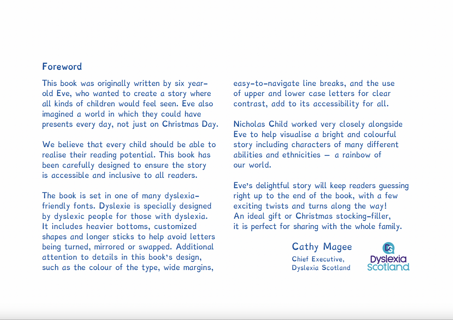 Foreword by Dyslexia Scotland. Foreword This book was originally written by six yearold Eve, who wanted to create a story where all kinds of children would feel seen. Eve also imagined a world in which they could have presents every day, not just on Christmas Day. We believe that every child should be able to realise their reading potential. This book has been carefully designed to ensure the story is accessible and inclusive to all readers.