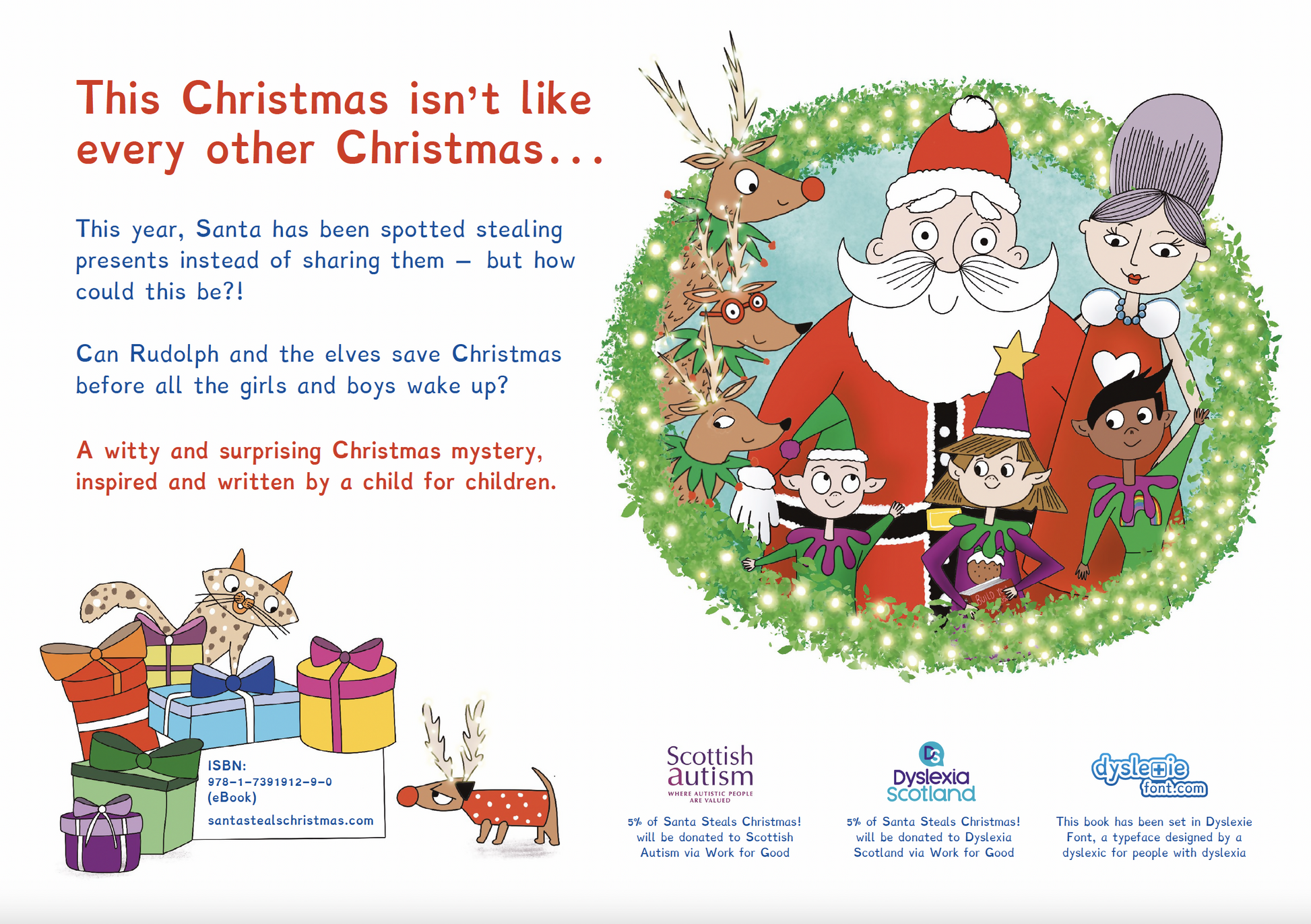 Back cover of the book with Mr & Mrs Claus, reindeers, elves and their pet cats and dog. 5% donated to Scottish Autism and Dyslexia Scotland. Text: This Christmas isn’t like every other Christmas. . . This year, Santa has been spotted stealing presents instead of sharing them – but how could this be?! Can Rudolph and the elves save Christmas before all the girls and boys wake up? A witty and surprising Christmas mystery.